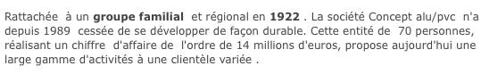   Une Entreprise Régionale     Rattachée  à un groupe familial  et régional en 1922 . La société Concept alu/pvc  n'a    depuis 1989  cessée de se développer de façon durable. Cette entité de  70 personnes,     réalisant un chiffre  d'affaire de  l'ordre de 14 millions d'euros, propose aujourd'hui une     large gamme d'activités à une clientèle variée .